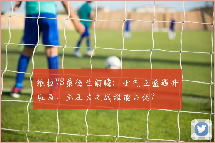 维拉VS桑德兰前瞻:士气正盛遇升班马,无压力之战谁能占优?