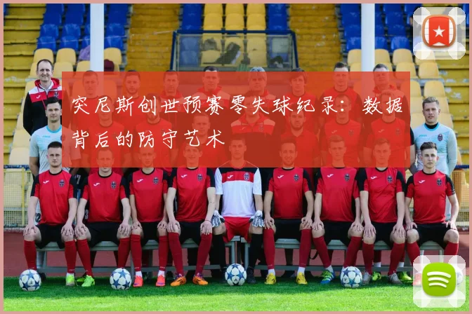 突尼斯创世预赛零失球纪录：数据背后的防守艺术