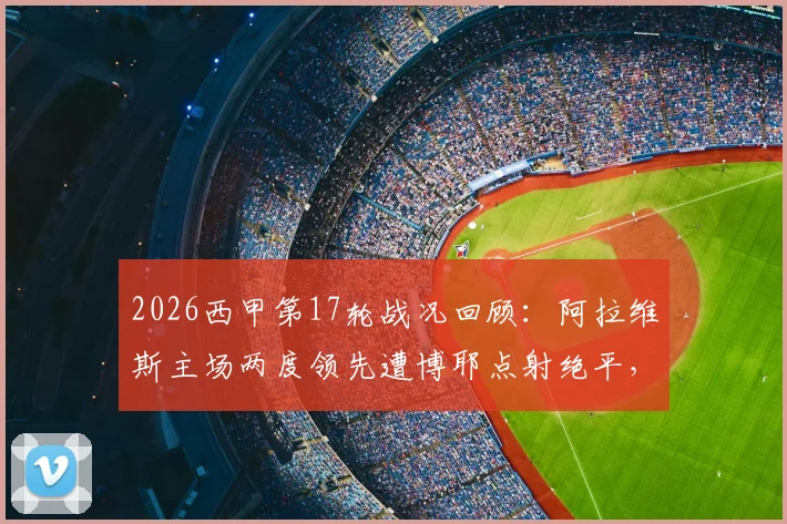 2026西甲第17轮战况回顾:阿拉维斯主场两度领先遭博耶点射绝平,2-2憾平奥萨苏纳,西甲保级大战白热化