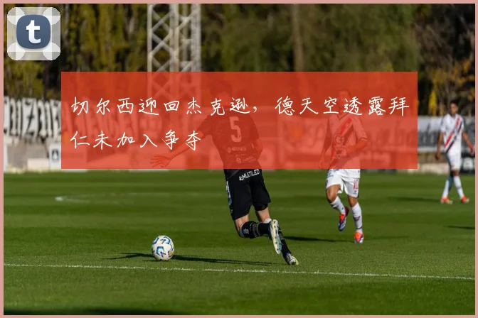 切尔西迎回杰克逊,德天空透露拜仁未加入争夺