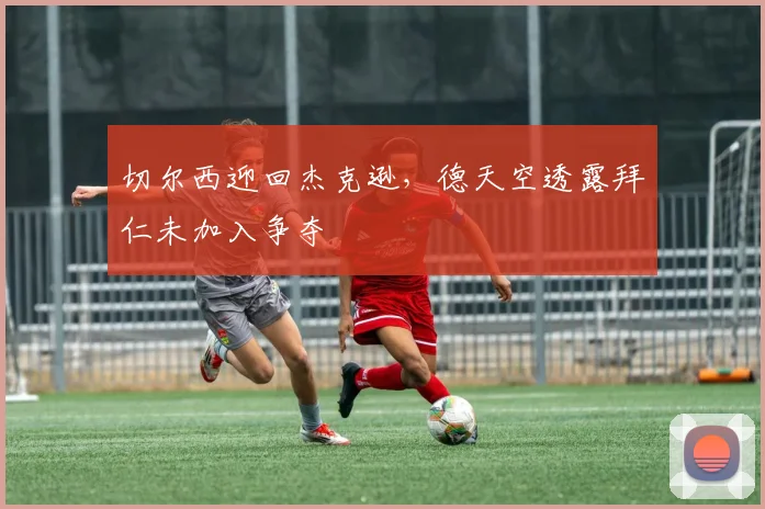 切尔西迎回杰克逊，德天空透露拜仁未加入争夺