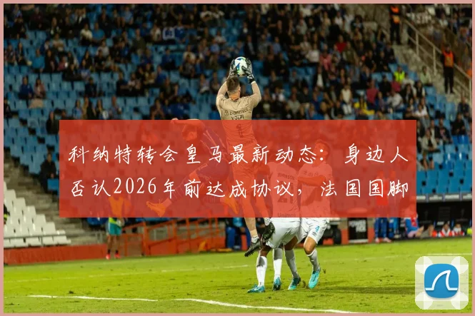 科纳特转会皇马最新动态:身边人否认2026年前达成协议,法国国脚未来去向深度分析