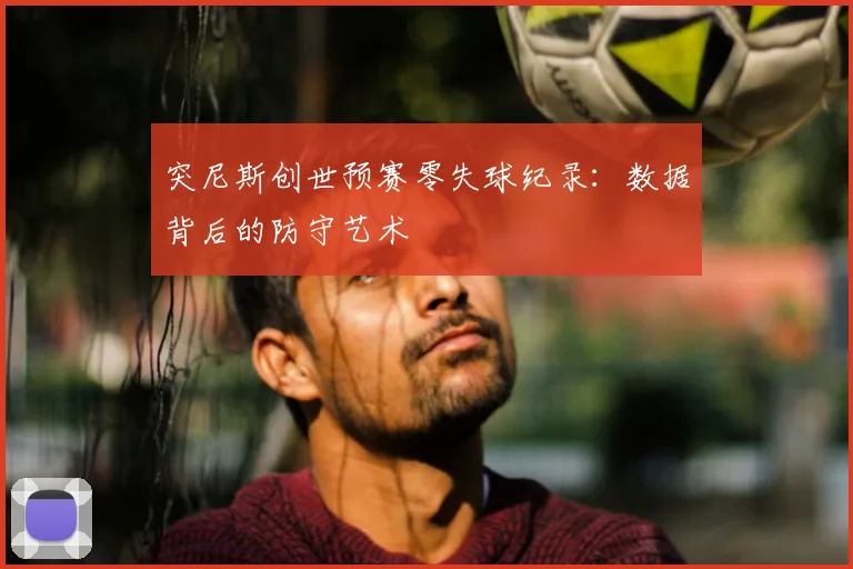 突尼斯创世预赛零失球纪录:数据背后的防守艺术