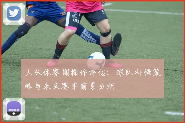 人队休赛期操作评估:球队补强策略与未来赛季前景分析