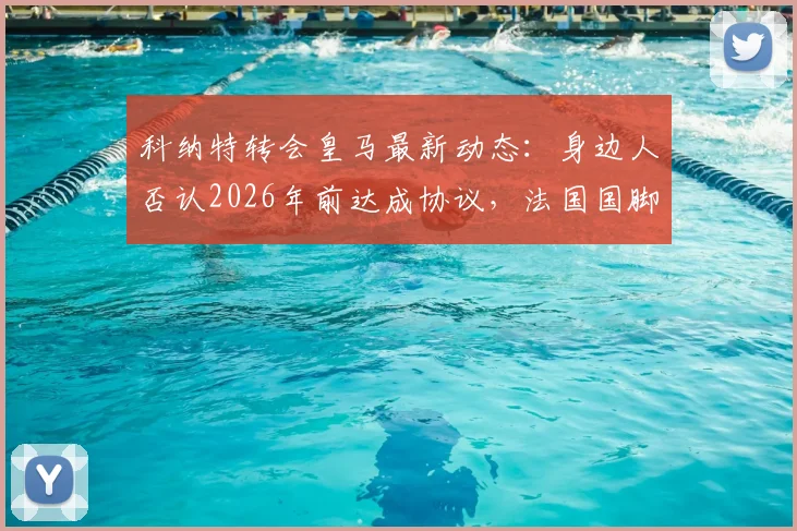 科纳特转会皇马最新动态：身边人否认2026年前达成协议，法国国脚未来去向深度分析